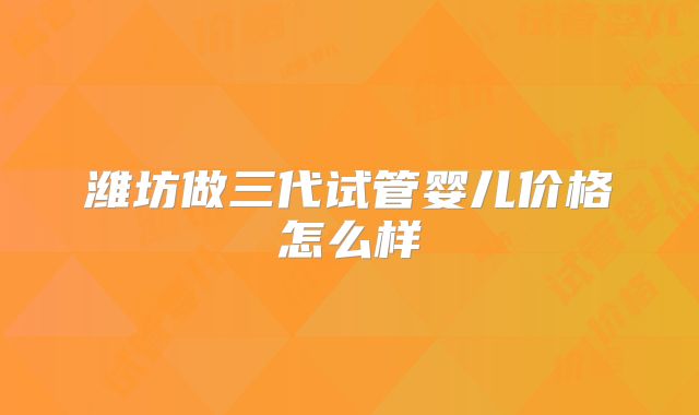 潍坊做三代试管婴儿价格怎么样