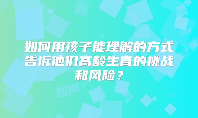 如何用孩子能理解的方式告诉他们高龄生育的挑战和风险?