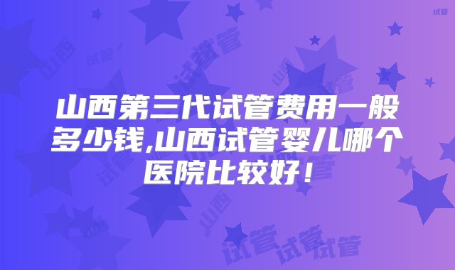 山西第三代试管费用一般多少钱,山西试管婴儿哪个医院比较好！