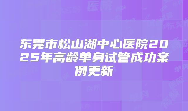 东莞市松山湖中心医院2025年高龄单身试管成功案例更新