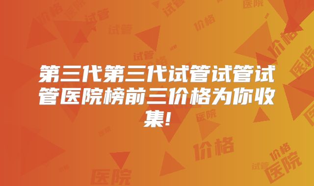 第三代第三代试管试管试管医院榜前三价格为你收集!
