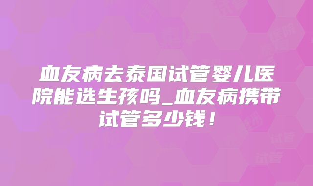 血友病去泰国试管婴儿医院能选生孩吗_血友病携带试管多少钱！