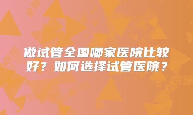 做试管全国哪家医院比较好?如何选择试管医院?