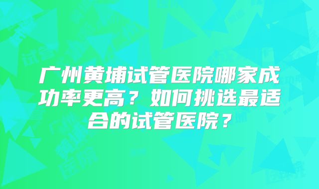 广州黄埔试管医院哪家成功率更高？如何挑选最适合的试管医院？