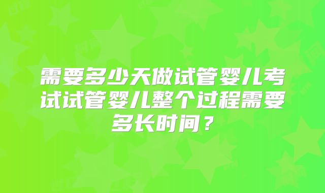 需要多少天做试管婴儿考试试管婴儿整个过程需要多长时间?