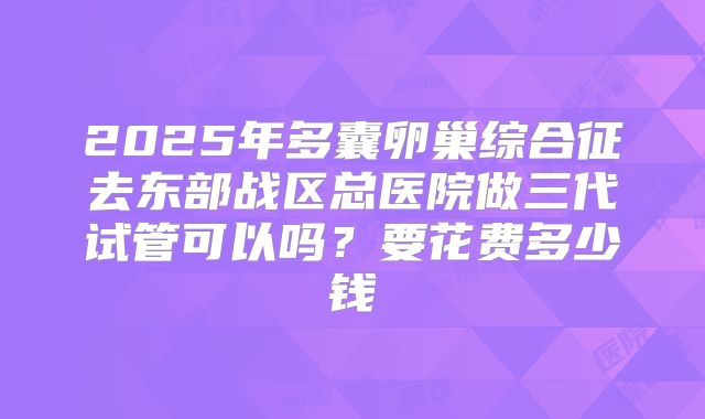 2025年多囊卵巢综合征去东部战区总医院做三代试管可以吗?要花费多少钱