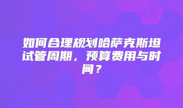 如何合理规划哈萨克斯坦试管周期，预算费用与时间？