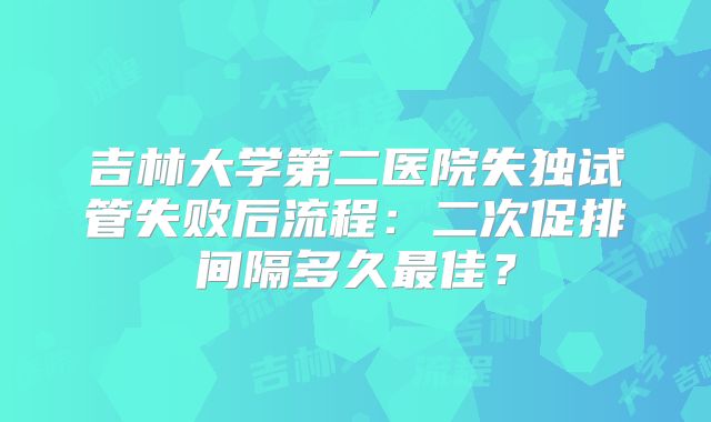吉林大学第二医院失独试管失败后流程：二次促排间隔多久最佳？