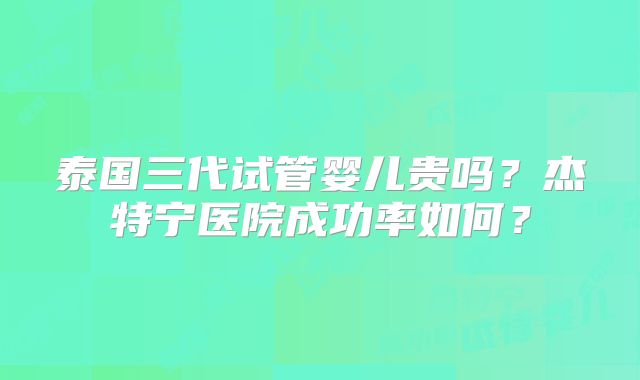 泰国三代试管婴儿贵吗?杰特宁医院成功率如何?