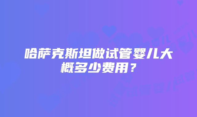 哈萨克斯坦做试管婴儿大概多少费用?