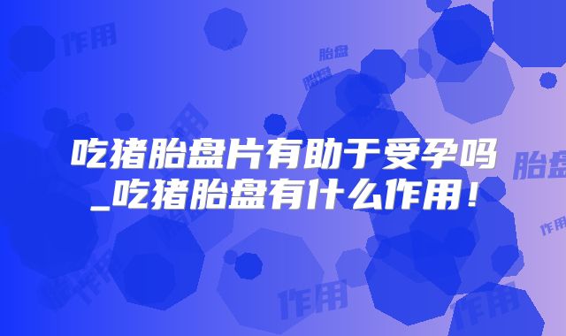 吃猪胎盘片有助于受孕吗_吃猪胎盘有什么作用！