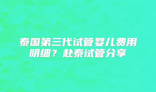 泰国第三代试管婴儿费用明细？赴泰试管分享