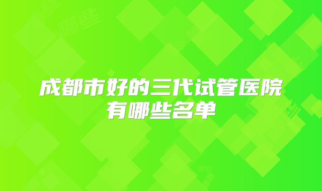 成都市好的三代试管医院有哪些名单