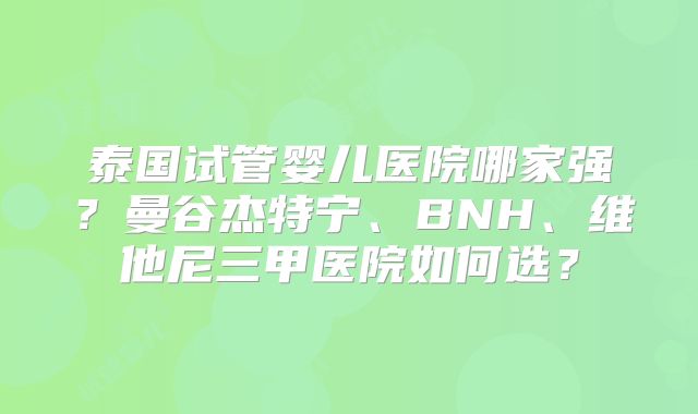 泰国试管婴儿医院哪家强？曼谷杰特宁、BNH、维他尼三甲医院如何选？