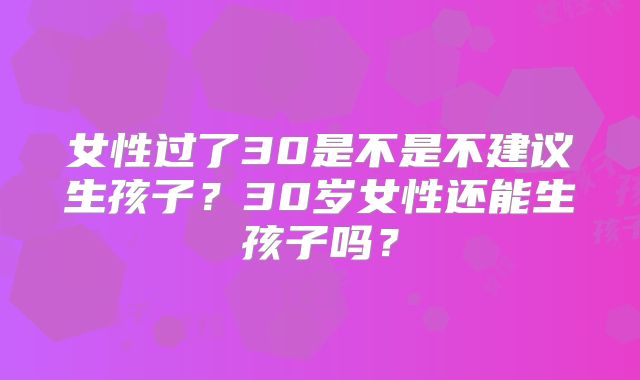女性过了30是不是不建议生孩子?30岁女性还能生孩子吗?