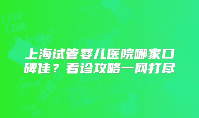 上海试管婴儿医院哪家口碑佳?看诊攻略一网打尽