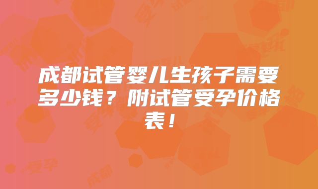 成都试管婴儿生孩子需要多少钱？附试管受孕价格表！