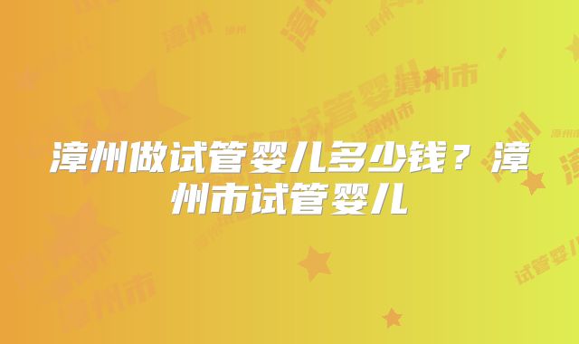 漳州做试管婴儿多少钱？漳州市试管婴儿