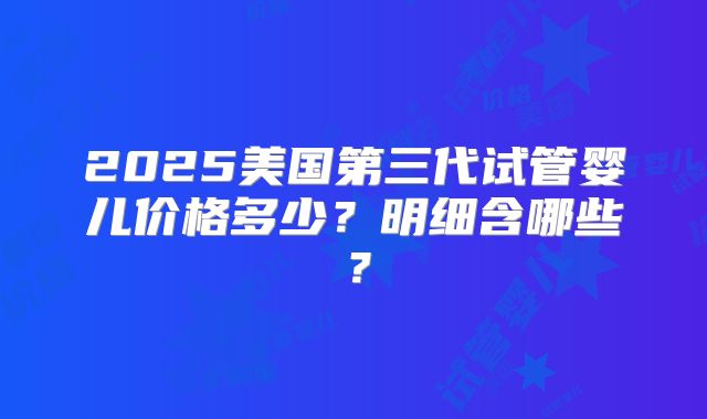 2025美国第三代试管婴儿价格多少？明细含哪些？