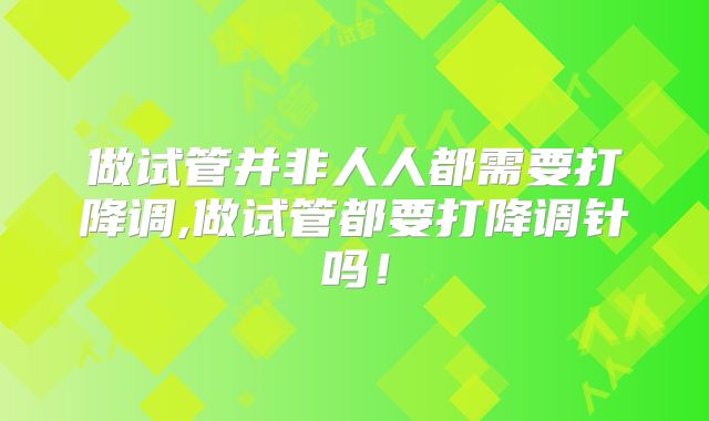做试管并非人人都需要打降调,做试管都要打降调针吗！