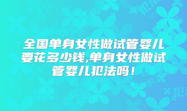 全国单身女性做试管婴儿要花多少钱,单身女性做试管婴儿犯法吗!