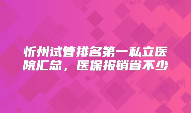 忻州试管排名第一私立医院汇总，医保报销省不少