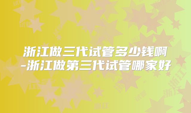 浙江做三代试管多少钱啊-浙江做第三代试管哪家好