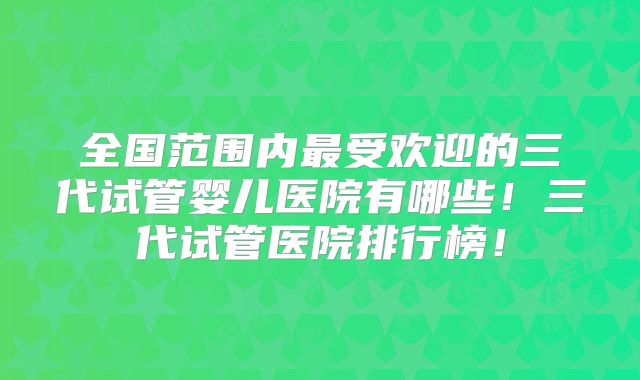 全国范围内最受欢迎的三代试管婴儿医院有哪些!三代试管医院排行榜!