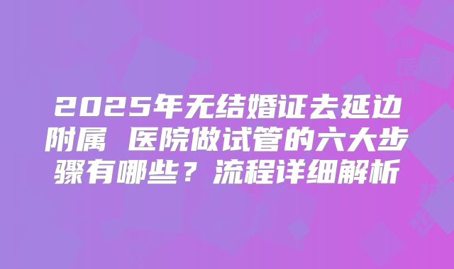 2025年无结婚证去延边附属 医院做试管的六大步骤有哪些?流程详细解析