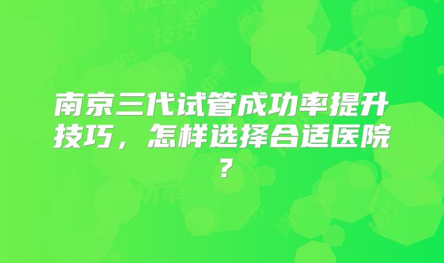 南京三代试管成功率提升技巧,怎样选择合适医院?