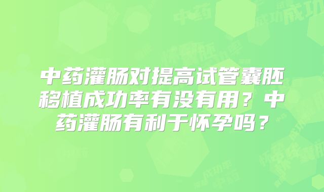 中药灌肠对提高试管囊胚移植成功率有没有用？中药灌肠有利于怀孕吗？