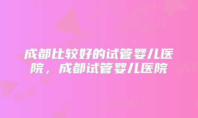 成都比较好的试管婴儿医院，成都试管婴儿医院