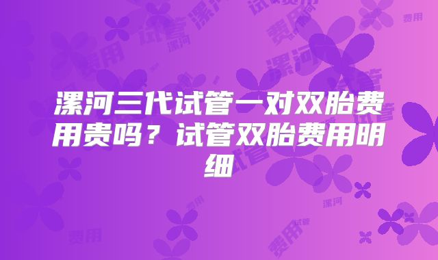 漯河三代试管一对双胎费用贵吗?试管双胎费用明细