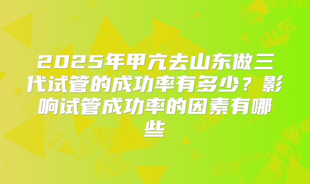 2025年甲亢去山东做三代试管的成功率有多少?影响试管成功率的因素有哪些