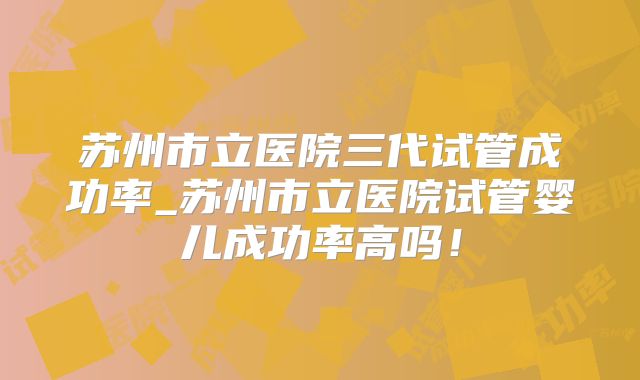 苏州市立医院三代试管成功率_苏州市立医院试管婴儿成功率高吗!