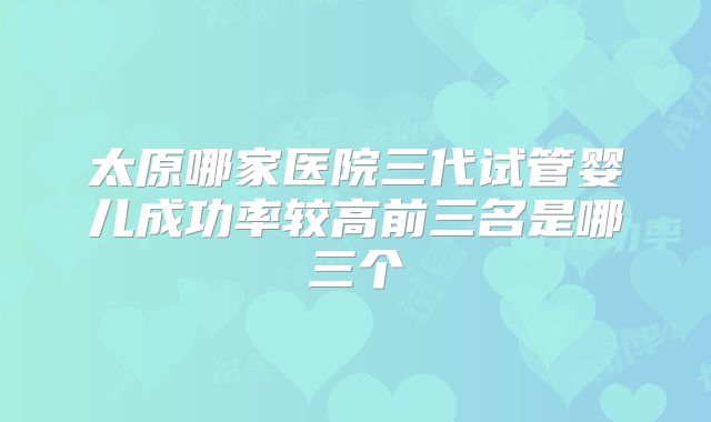 太原哪家医院三代试管婴儿成功率较高前三名是哪三个