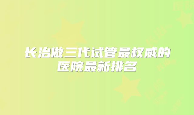 长治做三代试管最权威的医院最新排名