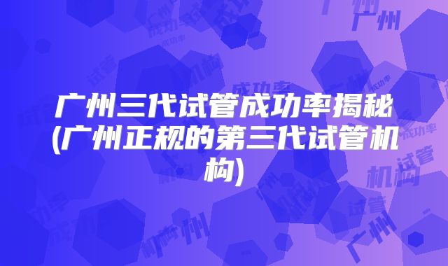 广州三代试管成功率揭秘(广州正规的第三代试管机构)