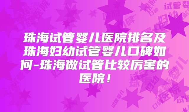 珠海试管婴儿医院排名及珠海妇幼试管婴儿口碑如何-珠海做试管比较厉害的医院！