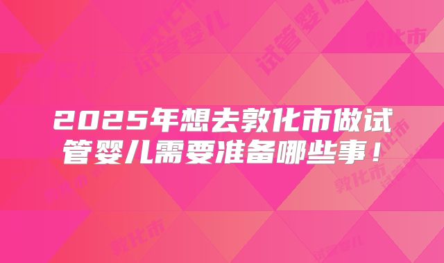 2025年想去敦化市做试管婴儿需要准备哪些事！
