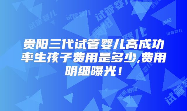 贵阳三代试管婴儿高成功率生孩子费用是多少,费用明细曝光!