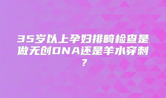 35岁以上孕妇排畸检查是做无创DNA还是羊水穿刺？