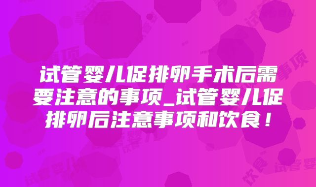 试管婴儿促排卵手术后需要注意的事项_试管婴儿促排卵后注意事项和饮食！