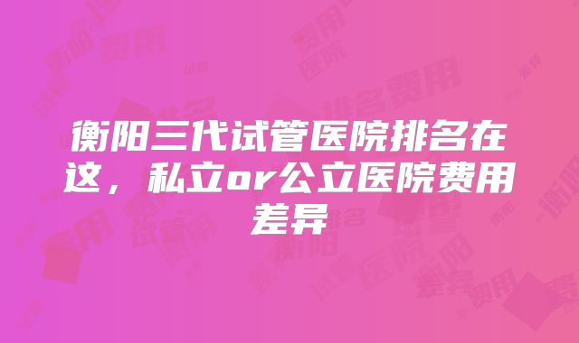 衡阳三代试管医院排名在这，私立or公立医院费用差异