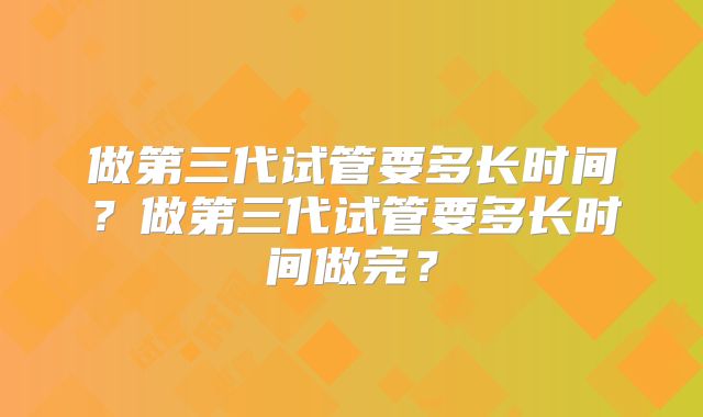 做第三代试管要多长时间？做第三代试管要多长时间做完？