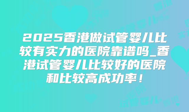 2025香港做试管婴儿比较有实力的医院靠谱吗_香港试管婴儿比较好的医院和比较高成功率！