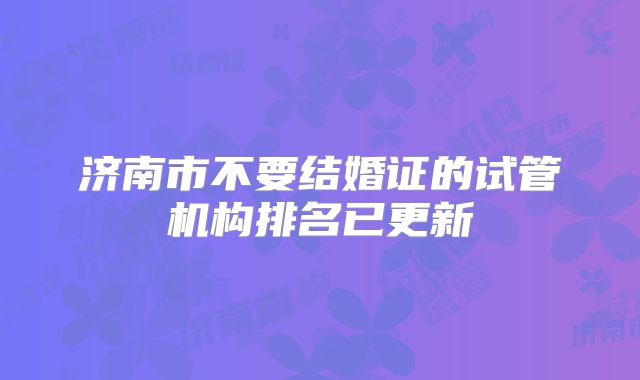 济南市不要结婚证的试管机构排名已更新