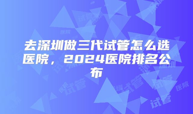去深圳做三代试管怎么选医院，2024医院排名公布