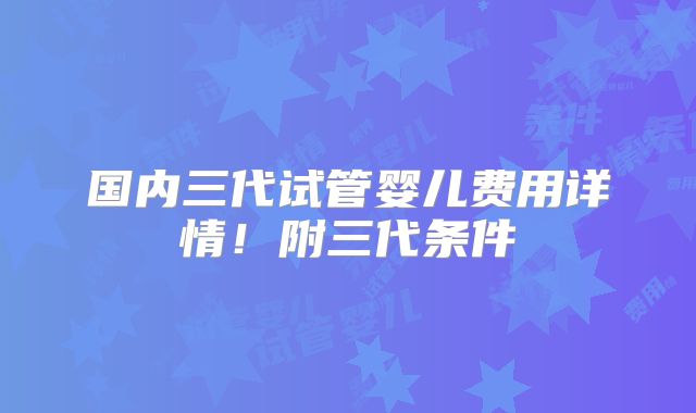 国内三代试管婴儿费用详情!附三代条件