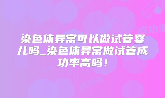 染色体异常可以做试管婴儿吗_染色体异常做试管成功率高吗！